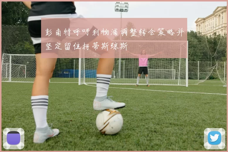 彭南特呼吁利物浦调整转会策略并坚定留住柯蒂斯琼斯