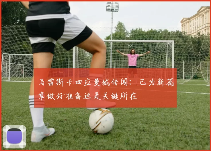 马雷斯卡回应曼城传闻：已为新篇章做好准备这是关键所在