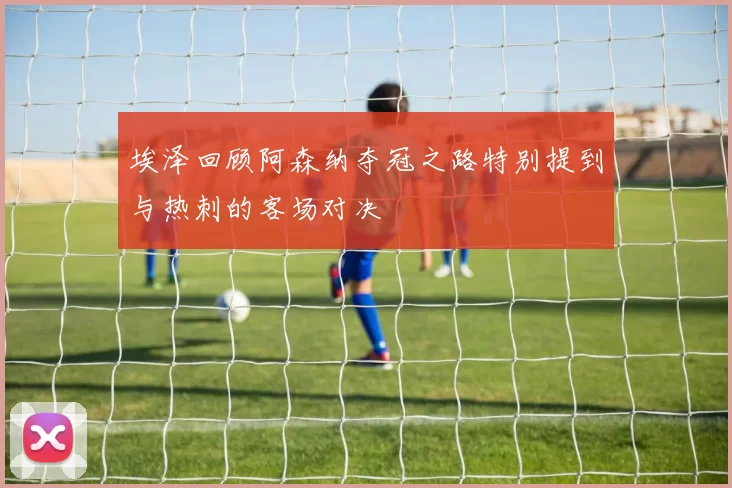 埃泽回顾阿森纳夺冠之路特别提到与热刺的客场对决