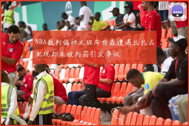 NBA裁判偏袒文班布伦森遭遇扎扎式犯规却未被判罚引发争议