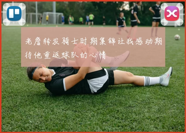 老詹转发骑士时期集锦让我感动期待他重返球队的心情