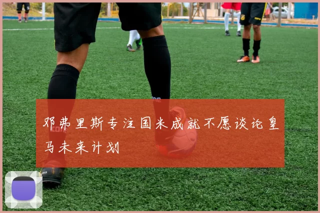 邓弗里斯专注国米成就不愿谈论皇马未来计划