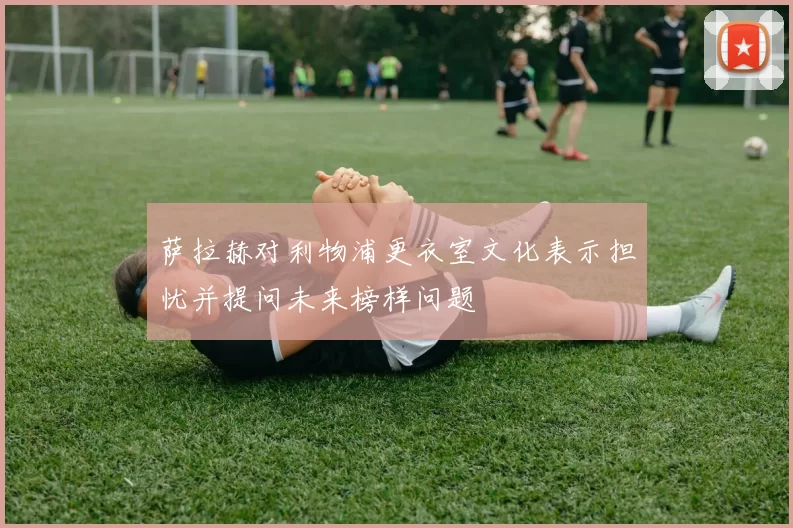 萨拉赫对利物浦更衣室文化表示担忧并提问未来榜样问题
