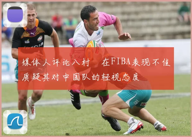媒体人评论八村塁在FIBA表现不佳质疑其对中国队的轻视态度