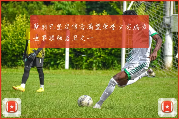 萨利巴坚定信念渴望荣誉立志成为世界顶级后卫之一