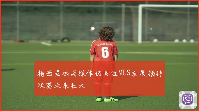 梅西虽远离媒体仍关注MLS发展期待联赛未来壮大