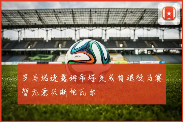 罗马诺透露姆希塔良或将退役马赛暂无意买断帕瓦尔
