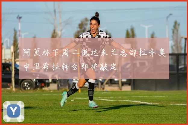 阿莫林下周二抵达米兰总部拉齐奥中卫希拉转会即将敲定