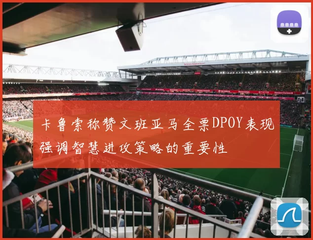 卡鲁索称赞文班亚马全票DPOY表现强调智慧进攻策略的重要性