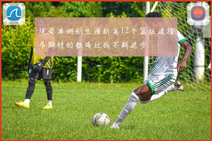 埃奇库姆创生涯新高12个篮板道格韦斯特的教诲让我不断进步