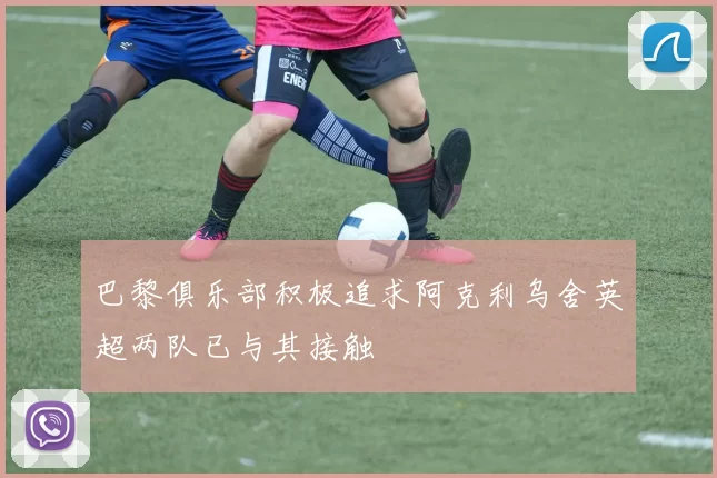 巴黎俱乐部积极追求阿克利乌舍英超两队已与其接触